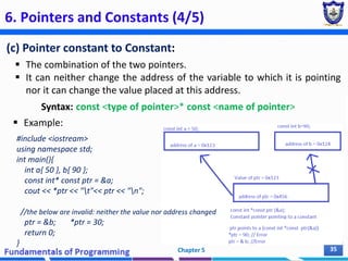 6. Pointers and Constants (4/5)
(c) Pointer constant to Constant:
 The combination of the two pointers.
 It can neither change the address of the variable to which it is pointing
nor it can change the value placed at this address.
Syntax: const <type of pointer>* const <name of pointer>
 Example:
Chapter 5 35
#include <iostream>
using namespace std;
int main(){
int a{ 50 }, b{ 90 };
const int* const ptr = &a;
cout << *ptr << "t"<< ptr << "n";
//the below are invalid: neither the value nor address changed
ptr = &b; *ptr = 30;
return 0;
}
 