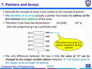 7. Pointers and Arrays
 Basically the concept of array is very similar to the concept of pointer.
 The identifier of an array actually a pointer that holds the address of the
first element (base address) of the array.
 Therefore if you have two declarations : int a[10]; int* p;
then the assignment p = a; is perfectly valid
 The only difference between the two is that the value of “p” can be
changed to any integer variable address whereas “a” will always point to
the integer array of length 10 defined.
Chapter 5 37
 