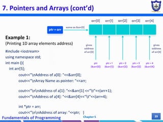 7. Pointers and Arrays (cont’d)
Example 1:
(Printing 1D array elements address)
#include <iostream>
using namespace std;
int main (){
int arr[5];
cout<<"nAddress of a[0]: "<<&arr[0];
cout<<"nArray Name as pointer: "<<arr;
cout<<"nnAddress of a[1]: "<<&arr[1] <<“t”<<(arr+1);
cout<<"nAddress of a[4]: "<<&arr[4]<<“t”<<(arr+4);
int *ptr = arr;
cout<<"nnAddress of array: "<<ptr; }
Chapter 5 39
 