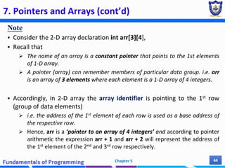 7. Pointers and Arrays (cont’d)
Note
 Consider the 2-D array declaration int arr[3][4],
 Recall that
 The name of an array is a constant pointer that points to the 1st elements
of 1-D array.
 A pointer (array) can remember members of particular data group. i.e. arr
is an array of 3 elements where each element is a 1-D array of 4 integers.
 Accordingly, in 2-D array the array identifier is pointing to the 1st row
(group of data elements)
 i.e. the address of the 1st element of each row is used as a base address of
the respective row.
 Hence, arr is a ‘pointer to an array of 4 integers’ and according to pointer
arithmetic the expression arr + 1 and arr + 2 will represent the address of
the 1st element of the 2nd and 3rd row respectively.
Chapter 5 44
 