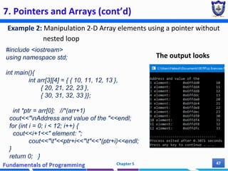 7. Pointers and Arrays (cont’d)
Example 2: Manipulation 2-D Array elements using a pointer without
nested loop
Chapter 5 47
#include <iostream>
using namespace std;
int main(){
int arr[3][4] = { { 10, 11, 12, 13 },
{ 20, 21, 22, 23 },
{ 30, 31, 32, 33 }};
int *ptr = arr[0]; //*(arr+1)
cout<<"nAddress and value of the "<<endl;
for (int i = 0; i < 12; i++) {
cout<<i+1<<" element: ";
cout<<"t"<<ptr+i<<"t"<<*(ptr+i)<<endl;
}
return 0; }
The output looks
 
