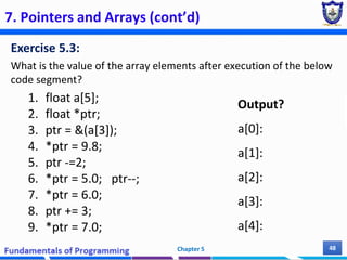 7. Pointers and Arrays (cont’d)
Exercise 5.3:
What is the value of the array elements after execution of the below
code segment?
1. float a[5];
2. float *ptr;
3. ptr = &(a[3]);
4. *ptr = 9.8;
5. ptr -=2;
6. *ptr = 5.0; ptr--;
7. *ptr = 6.0;
8. ptr += 3;
9. *ptr = 7.0;
Chapter 5 48
Output?
a[0]:
a[1]:
a[2]:
a[3]:
a[4]:
 