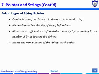 7. Pointer and Strings (Cont’d)
Advantages of String Pointer
 Pointer to string can be used to declare a unnamed string.
 No need to declare the size of string beforehand.
 Makes more efficient use of available memory by consuming lesser
number of bytes to store the strings
 Makes the manipulation of the strings much easier
Chapter 5 52
 