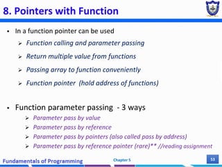 8. Pointers with Function
 In a function pointer can be used
 Function calling and parameter passing
 Return multiple value from functions
 Passing array to function conveniently
 Function pointer (hold address of functions)
 Function parameter passing - 3 ways
 Parameter pass by value
 Parameter pass by reference
 Parameter pass by pointers (also called pass by address)
 Parameter pass by reference pointer (rare)** //reading assignment
Chapter 5 53
 