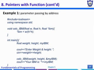 8. Pointers with Function (cont’d)
Example 1: parameter passing by address
Chapter 5 57
#include<iostream>
using namespace std;
void calc_IBM(float w, float h, float *ibm){
*ibm = w/(h*h);
}
int main(){
float weight, height, myIBM;
cout<<"Enter Weight & height: ";
cin>>weight>>height;
calc_IBM(weight, height, &myIBM);
cout<<"Your IBM is: "<<myIBM;
}
 