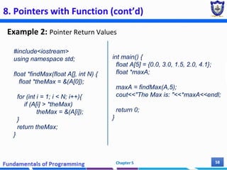 8. Pointers with Function (cont’d)
Example 2: Pointer Return Values
Chapter 5 58
#include<iostream>
using namespace std;
float *findMax(float A[], int N) {
float *theMax = &(A[0]);
for (int i = 1; i < N; i++){
if (A[i] > *theMax)
theMax = &(A[i]);
}
return theMax;
}
int main() {
float A[5] = {0.0, 3.0, 1.5, 2.0, 4.1};
float *maxA;
maxA = findMax(A,5);
cout<<"The Max is: "<<*maxA<<endl;
return 0;
}
 