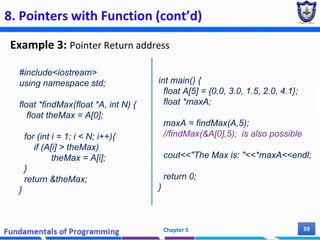 8. Pointers with Function (cont’d)
Example 3: Pointer Return address
Chapter 5 59
#include<iostream>
using namespace std;
float *findMax(float *A, int N) {
float theMax = A[0];
for (int i = 1; i < N; i++){
if (A[i] > theMax)
theMax = A[i];
}
return &theMax;
}
int main() {
float A[5] = {0.0, 3.0, 1.5, 2.0, 4.1};
float *maxA;
maxA = findMax(A,5);
//findMax(&A[0],5); is also possible
cout<<"The Max is: "<<*maxA<<endl;
return 0;
}
 