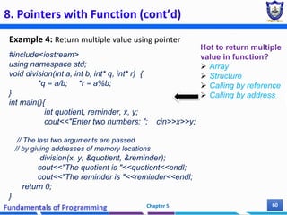 8. Pointers with Function (cont’d)
Example 4: Return multiple value using pointer
Chapter 5 60
#include<iostream>
using namespace std;
void division(int a, int b, int* q, int* r) {
*q = a/b; *r = a%b;
}
int main(){
int quotient, reminder, x, y;
cout<<"Enter two numbers: "; cin>>x>>y;
// The last two arguments are passed
// by giving addresses of memory locations
division(x, y, &quotient, &reminder);
cout<<"The quotient is "<<quotient<<endl;
cout<<"The reminder is "<<reminder<<endl;
return 0;
}
Hot to return multiple
value in function?
 Array
 Structure
 Calling by reference
 Calling by address
 