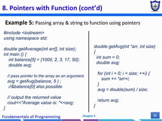 8. Pointers with Function (cont’d)
Example 5: Passing array & string to function using pointers
Chapter 5 61
#include <iostream>
using namespace std;
double getAverage(int arr[], int size);
int main () {
int balance[5] = {1000, 2, 3, 17, 50};
double avg;
// pass pointer to the array as an argument.
avg = getAvg(balance, 5 ) ;
//&balance[0] also possible
// output the returned value
cout<<"Average value is: "<<avg;
}
double getAvg(int *arr, int size)
{
int sum = 0;
double avg;
for (int i = 0; i < size; ++i) {
sum += *arr+i;
}
avg = double(sum) / size;
return avg;
}
 