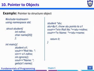 10. Pointer to Objects
Example: Pointer to structure object
Chapter 5 62
#include<iostream>
using namespace std;
struct student{
int rollno;
char name[20];
};
int main(){
student s1;
cout<<"Roll No. ";
cin>> s1.rollno;
cin.ignore();
cout<<"Name: ";
gets(s1.name);
student *stu;
stu=&s1; //now stu points to s1
cout<<"nn Roll No."<<stu->rollno;
cout<<"n Name: "<<stu->name;
return 0;
}
 