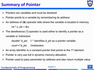 Summary of Pointer
Chapter 5 63
 Pointers are variables and must be declared
 Pointer points to a variable by remembering its address:
 An address of (&) operator tells where the variable is located in memory.
int * x, ptr = &x;
 The dereference (*) operator is used either to identify a pointer as a
variable or indirection
double* d_ptr; // * identifies d_ptr as a pointer variable.
cout<<*d_ptr; //indirection
 An array identifier is a constant pointer that points to the 1st element.
 Pointer is very use full in dynamic memory allocation
 Pointer used to pass parameter by address and also return multiple value
 