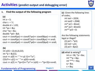Activities (predict output and debugging error)
1. Find the output of the following program
Chapter 5 64
(b)
int a[5] = {2,4,6,8,22};
int *p = &a[1];
cout << a[0] << " "<< p[-1]<<“n”;
COUT<< a[1] << " "<< p[0]<<endl;
cout << a[2] << *(p+2)<<“n”<< (a[4] = = *(p+3))<<endl;
(a)
int a = 3;
char s = 'z';
double d = 1.03;
int *pa = &a;
char *ps = &s;
double *pd = &d;
cout << sizeof(pa) << sizeof(*pa)<< sizeof(&pa) << endl;
cout << sizeof(ps) << sizeof(*ps)<< sizeof(&ps) << endl;
cout << sizeof(pd) << sizeof(*pd)<< sizeof(&pd) << endl;
(c) Given the following lines
of codes,
int ival = 1024;
int ival2 = 2048;
int* pi1 = &ival;
int* pi2 = &ival2;
int** pi3 = 0;
Are the following statements
legal or illegal?
(1) pi2 = *pi1;
(2) ival = pi1;
(3) pi3 = &pi2;
(d) what is wrong?
int a = 58, *p = &a;
int **q = &p;
int ***r = &q;
q = &a;
s = &q;
 