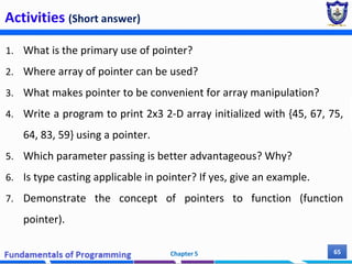 Activities (Short answer)
1. What is the primary use of pointer?
2. Where array of pointer can be used?
3. What makes pointer to be convenient for array manipulation?
4. Write a program to print 2x3 2-D array initialized with {45, 67, 75,
64, 83, 59} using a pointer.
5. Which parameter passing is better advantageous? Why?
6. Is type casting applicable in pointer? If yes, give an example.
7. Demonstrate the concept of pointers to function (function
pointer).
Chapter 5 65
 