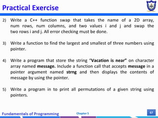 Practical Exercise
2) Write a C++ function swap that takes the name of a 2D array,
num rows, num columns, and two values i and j and swap the
two rows i and j. All error checking must be done.
3) Write a function to find the largest and smallest of three numbers using
pointer.
4) Write a program that store the string “Vacation is near” on character
array named message. Include a function call that accepts message in a
pointer argument named strng and then displays the contents of
message by using the pointer.
5) Write a program in to print all permutations of a given string using
pointers.
Chapter 5 67
 
