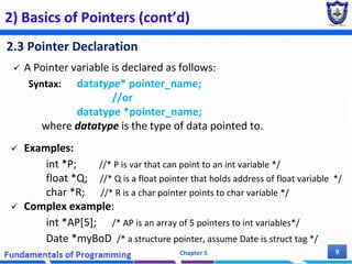 2) Basics of Pointers (cont’d)
2.3 Pointer Declaration
 A Pointer variable is declared as follows:
Syntax: datatype* pointer_name;
//or
datatype *pointer_name;
where datatype is the type of data pointed to.
 Examples:
int *P; //* P is var that can point to an int variable */
float *Q; //* Q is a float pointer that holds address of float variable */
char *R; //* R is a char pointer points to char variable */
 Complex example:
int *AP[5]; /* AP is an array of 5 pointers to int variables*/
Date *myBoD /* a structure pointer, assume Date is struct tag */
Chapter 5 9
 