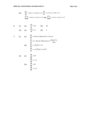 BMM 104: ENGINEERING MATHEMATICS I                                        Page 8 of 8


             ∂w                         ∂w
      (d)       = sin y + y cos x + y ,    = x cos y + sin x + x ,
             ∂x                         ∂y
             ∂2 w                          ∂2 w
                  = cos y + cos x + 1, and      = cos y + cos x + 1
             ∂y∂x                          ∂x∂y



                     dw
6.    (i)    (a)        =0              (b)       0
                     dt
                     dw
      (ii)   (a)        =1              (b)       1
                     dt

                     ∂z
7.    (i)    (a)          = ( 4 cos v ) ln( u sin v ) + 4 cos v
                     ∂u
                     ∂z                                      4u cos 2 v
                          = ( − 4u sin v ) ln( u sin v ) +
                     ∂v                                        sin v
                     ∂z
             (b)          = 2 ( ln 2 + 2 )
                     ∂u
                     ∂z
                          = −2 2 ln 2 + 4 2
                     ∂v

                     ∂z
      (ii)   (a)          =0
                     ∂u
                     ∂z
                          = −1
                     ∂v
                     ∂z
             (b)          =0
                     ∂u
                     ∂z
                          = −1
                     ∂v
 