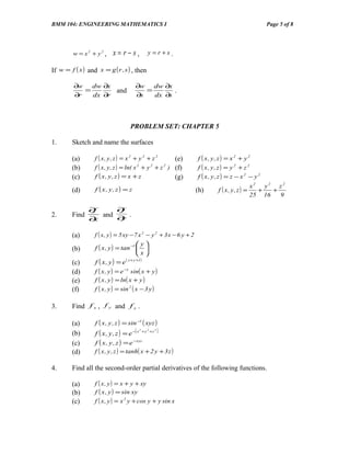BMM 104: ENGINEERING MATHEMATICS I                                                                   Page 5 of 8




         w = x2 + y2 ,     x= r− s,                  y =r+s.

If w = f ( x ) and x = g ( r , s ) , then

         ∂w   dw ∂x                     ∂w   dw ∂x
            =       and                    =       .
         ∂r   dx ∂r                     ∂s   dx ∂s




                                     PROBLEM SET: CHAPTER 5

1.      Sketch and name the surfaces

        (a)       f ( x, y , z ) = x 2 + y 2 + z 2        (e)        f ( x, y, z ) = x 2 + y 2
        (b)       f ( x , y , z ) = ln( x 2 + y 2 + z 2 ) (f)        f ( x, y, z ) = y 2 + z 2
        (c)       f ( x, y , z ) = x + z                  (g)        f ( x, y, z ) = z − x 2 − y 2
                                                                                                 x2 y2 z2
        (d)       f ( x, y, z ) = z                                  (h)      f ( x, y , z ) =     +   +
                                                                                                 25 16   9

               ∂f     ∂f
2.      Find      and ∂ .
               ∂x      y

        (a)       f ( x , y ) = 5 xy − 7 x 2 − y 2 + 3 x − 6 y + 2
                                           y
        (b)       f ( x , y ) = tan −1  
                                           x
        (c)       f ( x, y) = e    ( x + y +1)

        (d)       f ( x , y ) = e −x sin( x + y )
        (e)       f ( x , y ) = ln( x + y )
        (f)       f ( x , y ) = sin 2 ( x − 3 y )

3.      Find f x , f y and f z .

        (a)       f ( x , y , z ) = sin −1 ( xyz )
                  f ( x , y , z ) = e −( x                    )
                                             2
                                                 + y 2 +z 2
        (b)
        (c)       f ( x , y , z ) = e −xyz
        (d)       f ( x , y , z ) = tanh( x + 2 y + 3 z )

4.      Find all the second-order partial derivatives of the following functions.

        (a)       f ( x , y ) = x + y + xy
        (b)       f ( x , y ) = sin xy
        (c)       f ( x , y ) = x 2 y + cos y + y sin x
 
