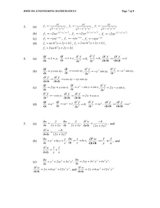 BMM 104: ENGINEERING MATHEMATICS I                                                                                Page 7 of 8




                            yz                                xz                                   xy
3.    (a)     fx =                            , fy =                          , fz =
                       1−x y z2       2   2
                                                          1−x y z
                                                                2   2   2
                                                                                              1 − x2 y2 z2
              f x = −2 xe −( x                     ) , f = −2 ye −( x                        f z = −2 ze − ( x + y + z )
      (b)
                                  2
                                      + y 2 +z 2                        2
                                                                            + y 2 +z 2   ) ,                  2   2   2
                                                        y

      (c)     f x = −yze −xyz , f y = −xze −xyz , f z = −xye − xyz
      (d)     f x = sec h 2 ( x + 2 y + 3 z ) , f y = 2 sec h 2 ( x + 2 y + 3 z ) ,
              f z = 3 sec h 2 ( x + 2 y + 3 z )

              ∂f          ∂f                   ∂2 f
                             =1 + x , ∂ f = 0,
                                       2
                                                         ∂2 f   ∂2 f
4.    (a)        = 1 + y,                           = 0,      =      =1
              ∂x          ∂y          ∂x 2     ∂y 2      ∂∂
                                                          y x   ∂∂
                                                                 x y


              ∂f              ∂f                                   ∂2 f
                                 = x cos xy , ∂ f = − y 2 sin xy ,
                                               2
      (b)        = y cos xy ,                                           = −x 2 sin xy ,
              ∂x              ∂y              ∂x 2                 ∂y 2
              ∂2 f   ∂2 f
                   =      = cos xy − xy sin xy
              ∂y∂x   ∂x∂y
              ∂f                     ∂f
                                        = x 2 − sin y + sin x , ∂ f = 2 y − y sin x ,
                                                                 2
      (c)         = 2 xy + y cos x ,
              ∂x                     ∂y                         ∂x 2
              ∂ f
               2
                               ∂2 f     ∂2 f
                   = −cos y ,         =       = 2 x + cos x
              ∂y 2
                               ∂y∂x     ∂x∂y
              ∂f     ∂f                        ∂2 f
                        = xe y + 1 , ∂ f = 0 ,
                                      2
                                                             ∂2 f   ∂2 f
      (d)        =ey                                = xe y ,      =      =e y
              ∂x     ∂y              ∂x 2      ∂y 2
                                                             ∂∂
                                                              y x   ∂∂
                                                                     x y




              ∂w       2      ∂w       3      ∂2 w       −6
5.    (a)        =          ,    =          ,      =              , and
              ∂x   2 x + 3 y ∂y    2 x + 3 y ∂y∂x    (2x + 3 y) 2
              ∂2 w       −6
                   =
              ∂x∂y ( 2 x + 3 y ) 2
              ∂w               y ∂w  x         ∂2 w  1 1
      (b)        = e x + ln y + ,   = + ln x ,      = + , and
              ∂x               x ∂y  y         ∂∂
                                                y x  y x
              ∂2w 1 1
                  = +
              ∂x∂y y x

              ∂w                              ∂w
      (c)        = y 2 + 2 xy 3 + 3 x 2 y 4 ,    = 2 xy + 3 x 2 y 2 + 4 x 3 y 3 ,
              ∂x                              ∂y
      ∂2 w                                   ∂2 w
           = 2 y + 6 xy 2 + 12 x 2 y 3 , and      = 2 y + 6 xy 2 + 12 x 2 y 3
      ∂y∂x                                   ∂x∂y
 