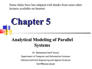 Chapter 5Chapter 5
Analytical Modeling of ParallelAnalytical Modeling of Parallel
SystemsSystems
Dr. Muhammad Hanif Durad
Department of Computer and Information Sciences
Pakistan Institute Engineering and Applied Sciences
hanif@pieas.edu.pk
Some slides have bee adapted with thanks from some other
lectures available on Internet
 