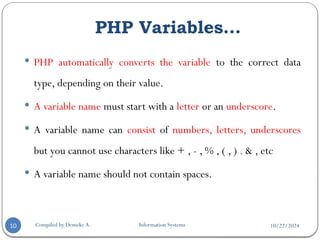 10/22/2024
PHP Variables…
Compiled by Demeke A. Information Systems
10
 PHP automatically converts the variable to the correct data
type, depending on their value.
 A variable name must start with a letter or an underscore.
 A variable name can consist of numbers, letters, underscores
but you cannot use characters like + , - , % , ( , ) . & , etc
 A variable name should not contain spaces.
 
