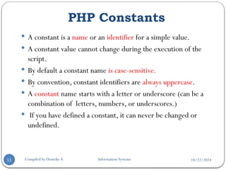 10/22/2024
PHP Constants
Compiled by Demeke A. Information Systems
11
 A constant is a name or an identifier for a simple value.
 A constant value cannot change during the execution of the
script.
 By default a constant name is case-sensitive.
 By convention, constant identifiers are always uppercase.
 A constant name starts with a letter or underscore (can be a
combination of letters, numbers, or underscores.)
 If you have defined a constant, it can never be changed or
undefined.
 