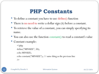 10/22/2024
PHP Constants
Compiled by Demeke A. Information Systems
12
 To define a constant you have to use define() function
 There is no need to write a dollar sign ($) before a constant.
 To retrieve the value of a constant, you can simply specifying its
name.
 You can also use the function constant() to read a constant's value
 Constant example:
<?php
define("MINSIZE", 50);
echo MINSIZE;
echo constant("MINSIZE"); // same thing as the previous line
?>
 