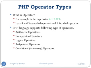10/22/2024
PHP Operator Types
Compiled by Demeke A. Information Systems
13
 What is Operator?
 For example in the expression 4 + 5 = 9.
 Here 4 and 5 are called operands and + is called operator.
 PHP language supports following type of operators.
 Arithmetic Operators
 Comparision Operators
 Logical Operators
 Assignment Operators
 Conditional (or ternary) Operators
 