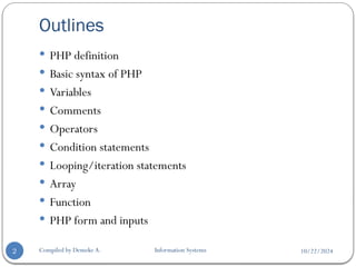 10/22/2024
Outlines
Compiled by Demeke A. Information Systems
2
 PHP definition
 Basic syntax of PHP
 Variables
 Comments
 Operators
 Condition statements
 Looping/iteration statements
 Array
 Function
 PHP form and inputs
 
