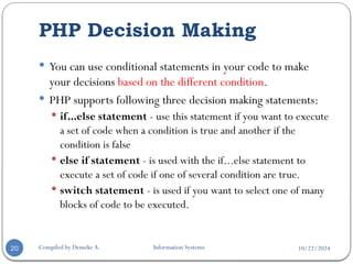 10/22/2024
PHP Decision Making
Compiled by Demeke A. Information Systems
20
 You can use conditional statements in your code to make
your decisions based on the different condition.
 PHP supports following three decision making statements:
 if...else statement - use this statement if you want to execute
a set of code when a condition is true and another if the
condition is false
 else if statement - is used with the if...else statement to
execute a set of code if one of several condition are true.
 switch statement - is used if you want to select one of many
blocks of code to be executed.
 