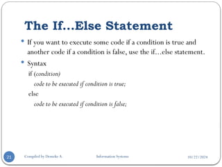 10/22/2024
The If...Else Statement
Compiled by Demeke A. Information Systems
21
 If you want to execute some code if a condition is true and
another code if a condition is false, use the if...else statement.
 Syntax
if (condition)
code to be executed if condition is true;
else
code to be executed if condition is false;
 
