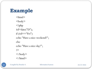 10/22/2024
Example
Compiled by Demeke A. Information Systems
22
<html>
<body>
<?php
$d=date("D");
if ($d=="Fri")
echo "Have a nice weekend!";
else
echo "Have a nice day!";
?>
</body>
</html>
 