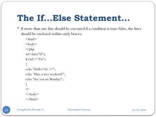 10/22/2024
The If...Else Statement…
Compiled by Demeke A. Information Systems
23
 If more than one line should be executed if a condition is true/false, the lines
should be enclosed within curly braces:
<html>
<body>
<?php
$d=date("D");
if ($d=="Fri")
{
echo "Hello!<br />";
echo "Have a nice weekend!";
echo "See you on Monday!";
}
?>
</body>
</html>
 