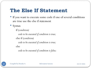 10/22/2024
The Else If Statement
Compiled by Demeke A. Information Systems
24
 If you want to execute some code if one of several conditions
are true use the else if statement
 Syntax
if (condition)
code to be executed if condition is true;
else if (condition)
code to be executed if condition is true;
else
code to be executed if condition is false;
 