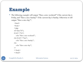 10/22/2024
Example
Compiled by Demeke A. Information Systems
25
 The following example will output "Have a nice weekend!" if the current day is
Friday, and "Have a nice Sunday!" if the current day is Sunday. Otherwise it will
output "Have a nice day!":
<html>
<body>
<?php
$d=date("D");
if ($d=="Fri")
echo "Have a nice weekend!";
else if ($d=="Sun")
echo "Have a nice Sunday!";
else
echo "Have a nice day!";
?>
</body>
</html>
 