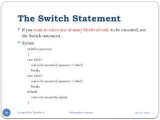 10/22/2024
The Switch Statement
Compiled by Demeke A. Information Systems
26
 If you want to select one of many blocks of code to be executed, use
the Switch statement.
 Syntax
switch (expression)
{
case label1:
code to be executed if expression = label1;
break;
case label2:
code to be executed if expression = label2;
break;
default:
code to be executed by defoult;
}
 