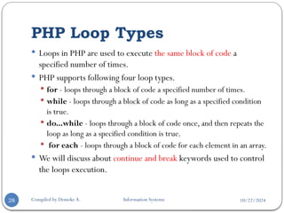 10/22/2024
PHP Loop Types
Compiled by Demeke A. Information Systems
28
 Loops in PHP are used to execute the same block of code a
specified number of times.
 PHP supports following four loop types.
 for - loops through a block of code a specified number of times.
 while - loops through a block of code as long as a specified condition
is true.
 do...while - loops through a block of code once, and then repeats the
loop as long as a specified condition is true.
 for each - loops through a block of code for each element in an array.
 We will discuss about continue and break keywords used to control
the loops execution.
 