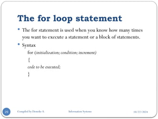 10/22/2024
The for loop statement
Compiled by Demeke A. Information Systems
29
 The for statement is used when you know how many times
you want to execute a statement or a block of statements.
 Syntax
for (initialization;condition;increment)
{
code to be executed;
}
 