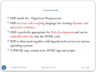 10/22/2024
Introduction to PHP
 PHP stands for : Hypertext Preprocessor
 PHP is server-side scripting language for creating dynamic and
interactive websites.
 PHP is perfectly appropriate for Web development and can be
embedded directly into the HTML code.
 PHP is often used together with Apache(web server) on various
operating systems.
 A PHP file may contain text, HTML tags and scripts.
3 Compiled by Demeke A. Information Systems
 