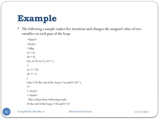 10/22/2024
Example
Compiled by Demeke A. Information Systems
30
 The following example makes five iterations and changes the assigned value of two
variables on each pass of the loop:
<html>
<body>
<?php
$a = 0;
$b = 0;
for( $i=0; $i<5; $i++ )
{
$a += 10;
$b += 5;
}
echo ("At the end of the loop a=$a and b=$b" );
?>
</body>
</html>
This will produce following result:
At the end of the loop a=50 and b=25
 