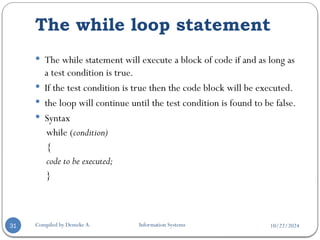 10/22/2024
The while loop statement
Compiled by Demeke A. Information Systems
31
 The while statement will execute a block of code if and as long as
a test condition is true.
 If the test condition is true then the code block will be executed.
 the loop will continue until the test condition is found to be false.
 Syntax
while (condition)
{
code to be executed;
}
 