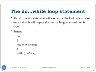 10/22/2024
The do...while loop statement
Compiled by Demeke A. Information Systems
33
 The do...while statement will execute a block of code at least
once - then it will repeat the loop as long as a condition is
true.
 Syntax
do
{
code to be executed;
}
while (condition);
 
