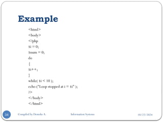 10/22/2024
Example
Compiled by Demeke A. Information Systems
34
<html>
<body>
<?php
$i = 0;
$num = 0;
do
{
$i++;
}
while( $i < 10 );
echo ("Loop stopped at i = $i" );
?>
</body>
</html>
 