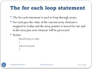 10/22/2024
The for each loop statement
Compiled by Demeke A. Information Systems
35
 The for each statement is used to loop through arrays.
 For each pass the value of the current array element is
assigned to $value and the array pointer is moved by one and
in the next pass next element will be processed.
 Syntax
foreach (array as value)
{
code to be executed;
}
 