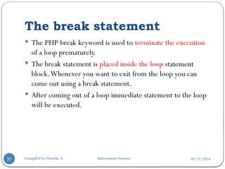10/22/2024
The break statement
Compiled by Demeke A. Information Systems
37
 The PHP break keyword is used to terminate the execution
of a loop prematurely.
 The break statement is placed inside the loop statement
block.Whenever you want to exit from the loop you can
come out using a break statement.
 After coming out of a loop immediate statement to the loop
will be executed.
 