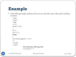 10/22/2024
Example
Compiled by Demeke A. Information Systems
38
 In the following example condition test becomes true when the counter value reaches 3 and loop
terminates.
<html>
<body>
<?php
$i = 0;
while( $i < 10)
{
$i++;
if( $i == 3 )
break;
}
echo (“Loop stopped at i = $i" );
?>
</body>
</html>
This will produce following result:
Loop stopped at i = 3
 