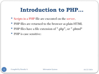 10/22/2024
Introduction to PHP…
Compiled by Demeke A. Information Systems
4
 Scripts in a PHP file are executed on the server.
 PHP files are returned to the browser as plain HTML
 PHP files have a file extension of ".php", or ".phtml“
 PHP is case sensitive:
 