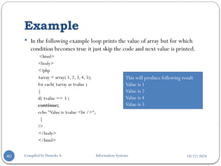 10/22/2024
Example
Compiled by Demeke A. Information Systems
40
 In the following example loop prints the value of array but for which
condition becomes true it just skip the code and next value is printed.
<html>
<body>
<?php
$array = array( 1, 2, 3, 4, 5);
for each( $array as $value )
{
if( $value == 3 )
continue;
echo "Value is $value <br />";
}
?>
</body>
</html>
This will produce following result
Value is 1
Value is 2
Value is 4
Value is 5
 