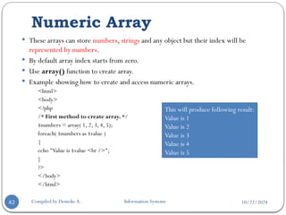 10/22/2024
Numeric Array
Compiled by Demeke A. Information Systems
42
 These arrays can store numbers, strings and any object but their index will be
represented by numbers.
 By default array index starts from zero.
 Use array() function to create array.
 Example showing how to create and access numeric arrays.
<html>
<body>
<?php
/* First method to create array. */
$numbers = array( 1, 2, 3, 4, 5);
foreach( $numbers as $value )
{
echo "Value is $value <br />";
}
?>
</body>
</html>
This will produce following result:
Value is 1
Value is 2
Value is 3
Value is 4
Value is 5
 