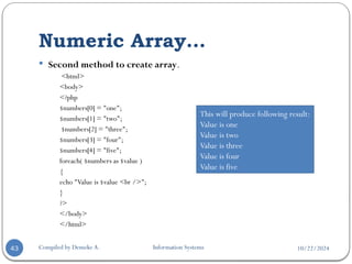 10/22/2024
Numeric Array…
Compiled by Demeke A. Information Systems
43
 Second method to create array.
<html>
<body>
<?php
$numbers[0] = "one";
$numbers[1] = "two";
$numbers[2] = "three";
$numbers[3] = "four";
$numbers[4] = "five";
foreach( $numbers as $value )
{
echo "Value is $value <br />";
}
?>
</body>
</html>
This will produce following result:
Value is one
Value is two
Value is three
Value is four
Value is five
 