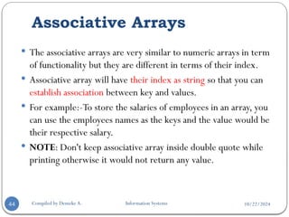 10/22/2024
Associative Arrays
Compiled by Demeke A. Information Systems
44
 The associative arrays are very similar to numeric arrays in term
of functionality but they are different in terms of their index.
 Associative array will have their index as string so that you can
establish association between key and values.
 For example:-To store the salaries of employees in an array, you
can use the employees names as the keys and the value would be
their respective salary.
 NOTE: Don't keep associative array inside double quote while
printing otherwise it would not return any value.
 